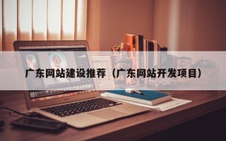 邹城广东网站建设推荐（广东网站开发项目）