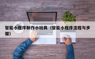 邹城智能小程序制作小玩具（智能小程序流程与步骤）