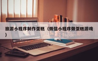 邹城旅游小程序制作蛋糕（微信小程序做蛋糕游戏）